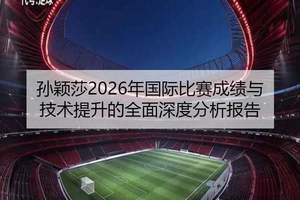 孙颖莎2026年国际比赛成绩与技术提升的全面深度分析报告